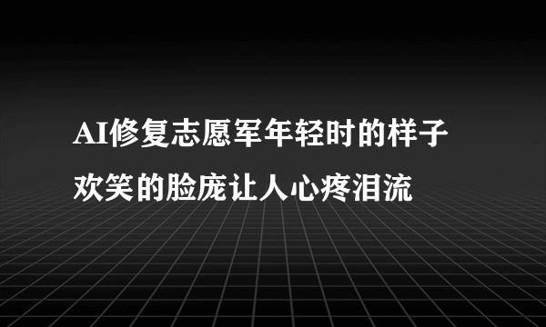 AI修复志愿军年轻时的样子 欢笑的脸庞让人心疼泪流