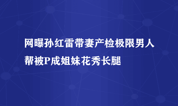 网曝孙红雷带妻产检极限男人帮被P成姐妹花秀长腿