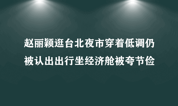 赵丽颖逛台北夜市穿着低调仍被认出出行坐经济舱被夸节俭