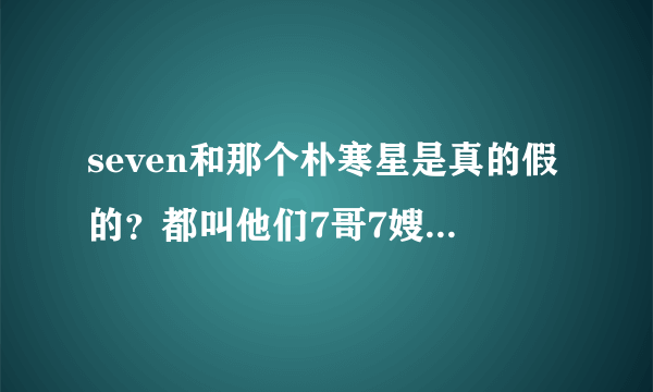 seven和那个朴寒星是真的假的？都叫他们7哥7嫂，越看越像真的。