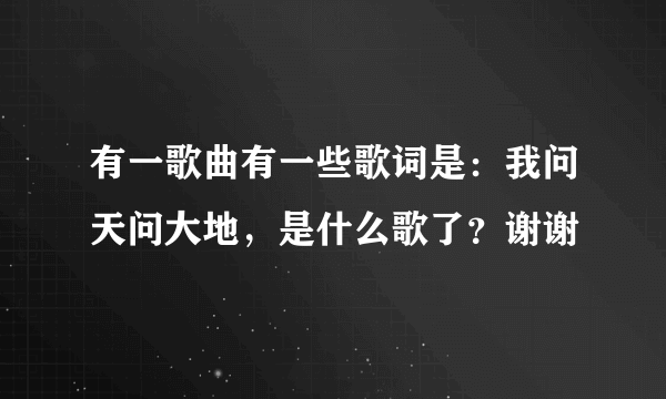 有一歌曲有一些歌词是：我问天问大地，是什么歌了？谢谢