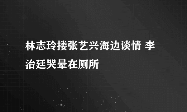 林志玲搂张艺兴海边谈情 李治廷哭晕在厕所