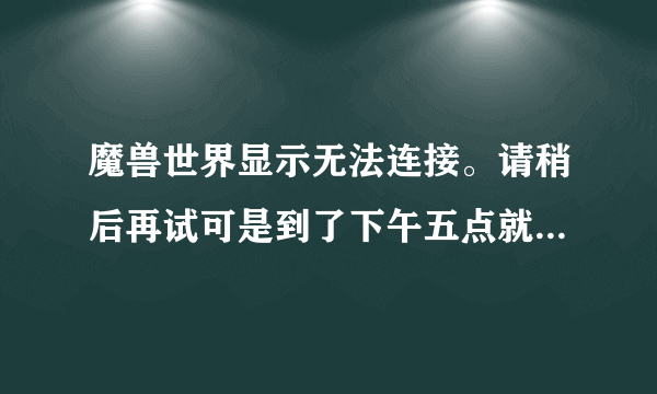 魔兽世界显示无法连接。请稍后再试可是到了下午五点就能登陆了！求解决！谢谢各位大虾！