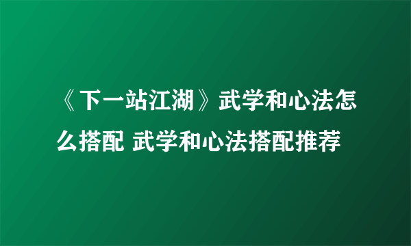 《下一站江湖》武学和心法怎么搭配 武学和心法搭配推荐