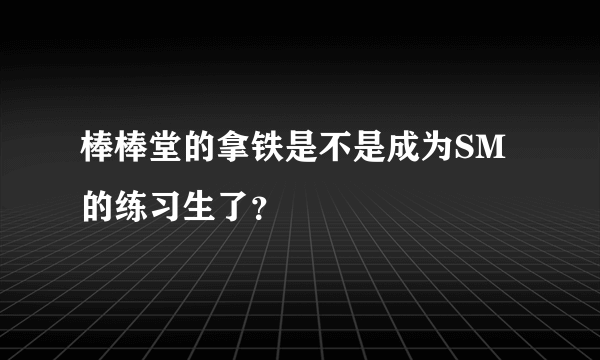 棒棒堂的拿铁是不是成为SM的练习生了？