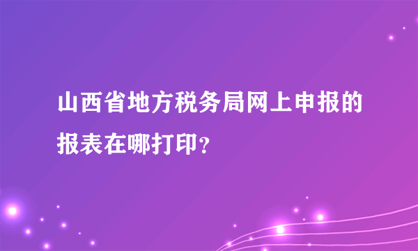 山西省地方税务局网上申报的报表在哪打印？