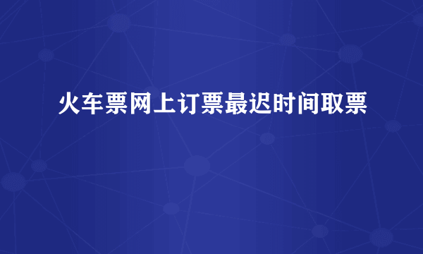 火车票网上订票最迟时间取票