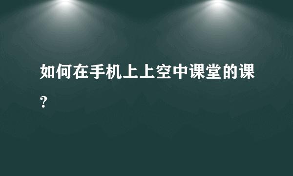 如何在手机上上空中课堂的课？