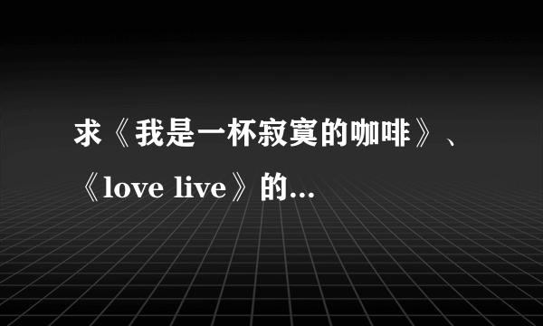 求《我是一杯寂寞的咖啡》、《love live》的歌词，谢谢！