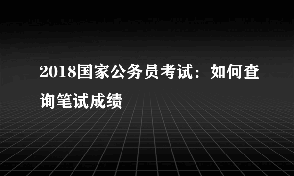 2018国家公务员考试：如何查询笔试成绩