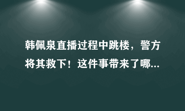 韩佩泉直播过程中跳楼，警方将其救下！这件事带来了哪些警示？