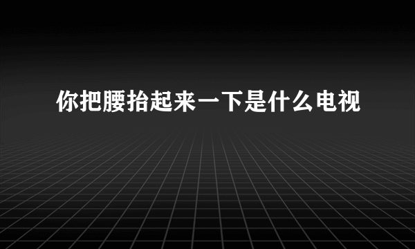 你把腰抬起来一下是什么电视