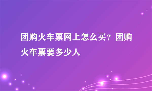 团购火车票网上怎么买？团购火车票要多少人