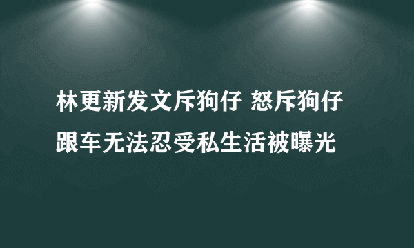 林更新发文斥狗仔 怒斥狗仔跟车无法忍受私生活被曝光