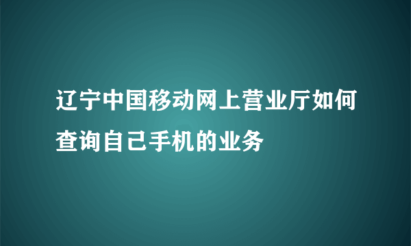 辽宁中国移动网上营业厅如何查询自己手机的业务