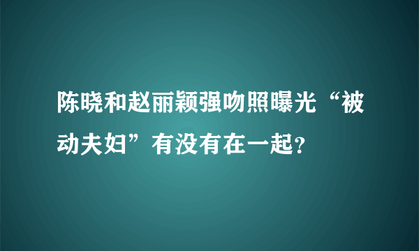 陈晓和赵丽颖强吻照曝光“被动夫妇”有没有在一起？