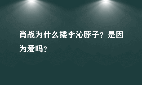 肖战为什么搂李沁脖子？是因为爱吗？