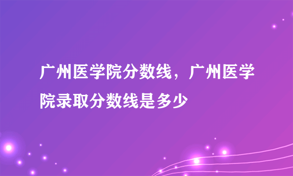 广州医学院分数线，广州医学院录取分数线是多少