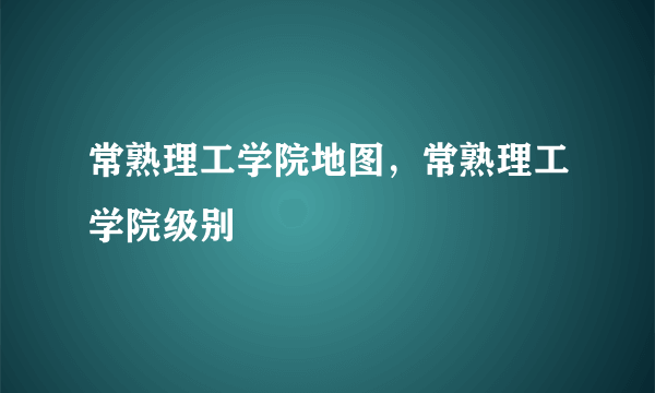 常熟理工学院地图，常熟理工学院级别