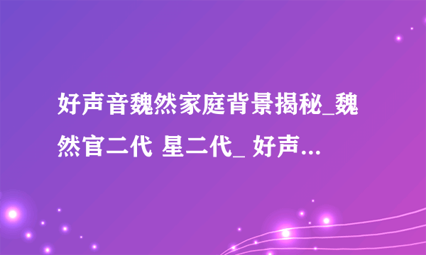 好声音魏然家庭背景揭秘_魏然官二代 星二代_ 好声音魏然被曝后台很硬-飞外网