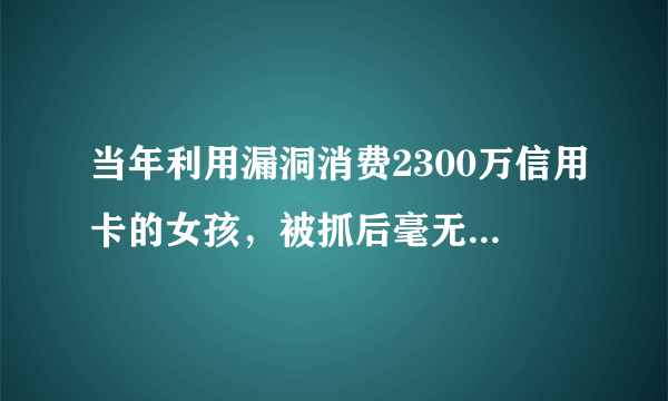 当年利用漏洞消费2300万信用卡的女孩，被抓后毫无偿还能力，现状如何？