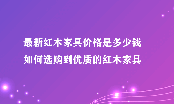 最新红木家具价格是多少钱   如何选购到优质的红木家具