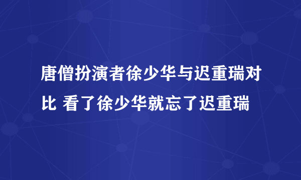 唐僧扮演者徐少华与迟重瑞对比 看了徐少华就忘了迟重瑞