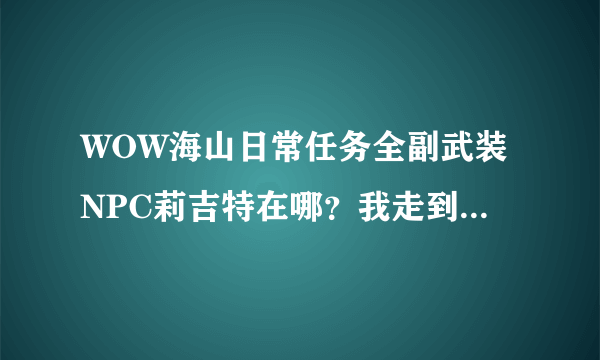 WOW海山日常任务全副武装NPC莉吉特在哪？我走到地图显示的任务位置根本就看不到这NPC