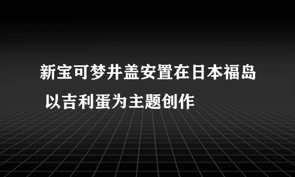 新宝可梦井盖安置在日本福岛 以吉利蛋为主题创作