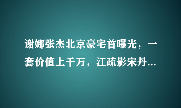 谢娜张杰北京豪宅首曝光，一套价值上千万，江疏影宋丹丹是邻居