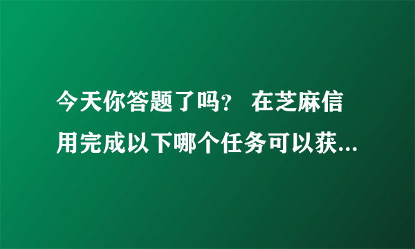 今天你答题了吗？ 在芝麻信用完成以下哪个任务可以获得芝麻粒？