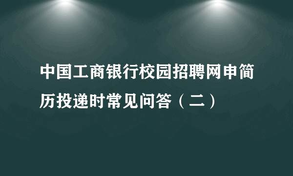 中国工商银行校园招聘网申简历投递时常见问答（二）