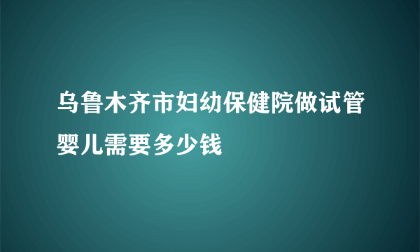 乌鲁木齐市妇幼保健院做试管婴儿需要多少钱