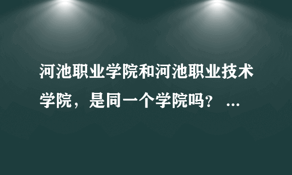 河池职业学院和河池职业技术学院，是同一个学院吗？ 代码各是什么？