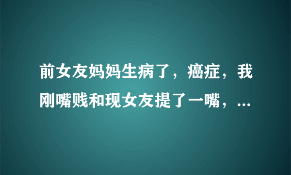 前女友妈妈生病了，癌症，我刚嘴贱和现女友提了一嘴，人现在生气了怎么办。