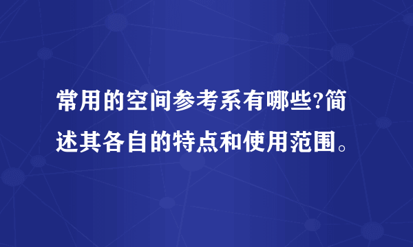 常用的空间参考系有哪些?简述其各自的特点和使用范围。