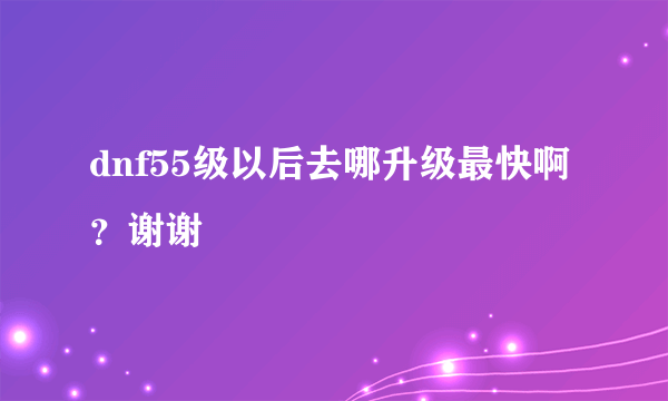 dnf55级以后去哪升级最快啊？谢谢