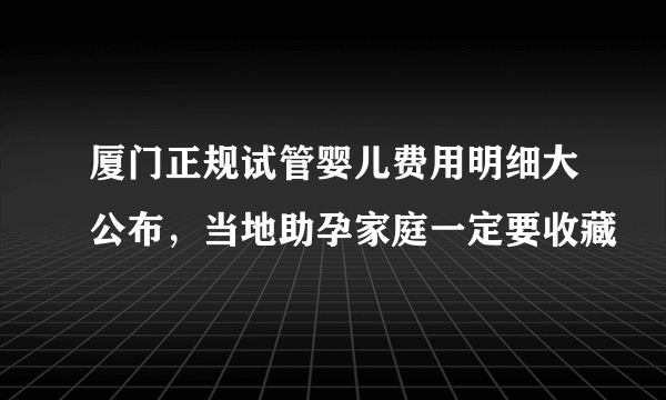 厦门正规试管婴儿费用明细大公布，当地助孕家庭一定要收藏