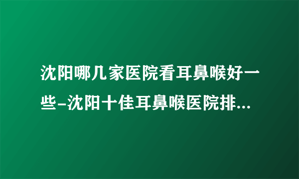 沈阳哪几家医院看耳鼻喉好一些-沈阳十佳耳鼻喉医院排名名单？