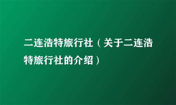 二连浩特旅行社（关于二连浩特旅行社的介绍）