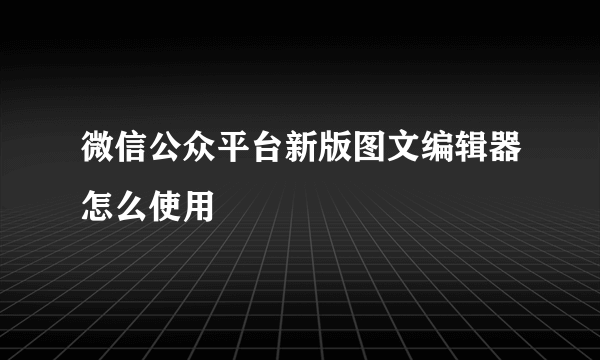 微信公众平台新版图文编辑器怎么使用