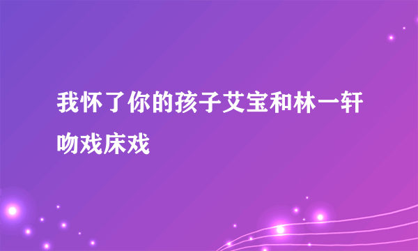 我怀了你的孩子艾宝和林一轩吻戏床戏