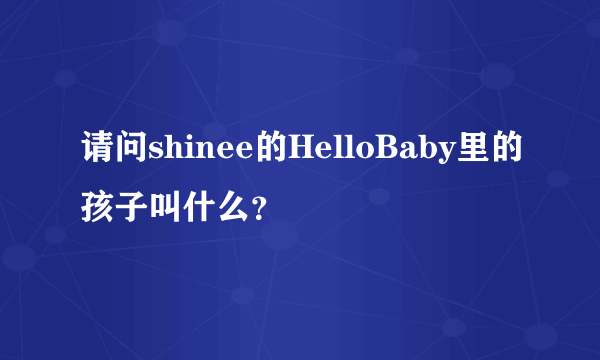 请问shinee的HelloBaby里的孩子叫什么？