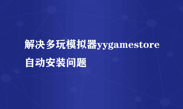 解决多玩模拟器yygamestore自动安装问题