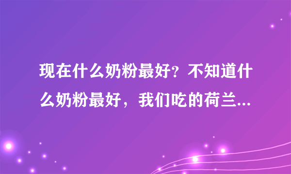 现在什么奶粉最好？不知道什么奶粉最好，我们吃的荷兰牛栏的，供参考