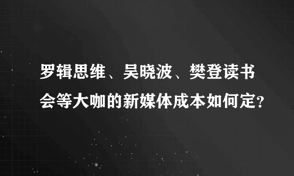 罗辑思维、吴晓波、樊登读书会等大咖的新媒体成本如何定？