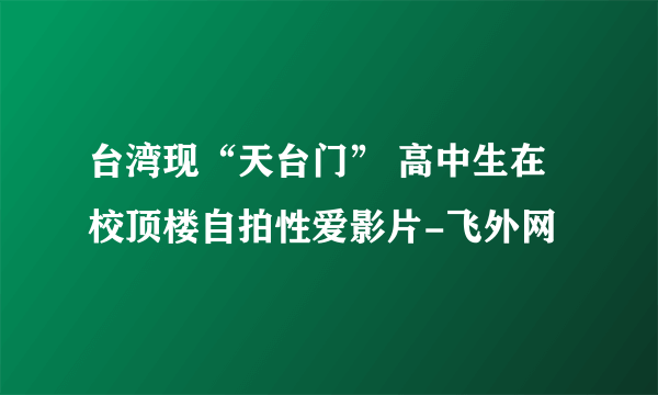 台湾现“天台门” 高中生在校顶楼自拍性爱影片-飞外网