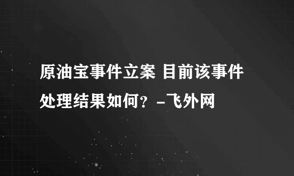 原油宝事件立案 目前该事件处理结果如何？-飞外网