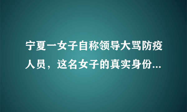 宁夏一女子自称领导大骂防疫人员，这名女子的真实身份是什么？