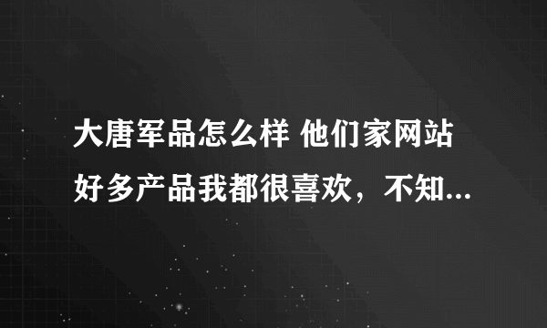 大唐军品怎么样 他们家网站好多产品我都很喜欢，不知道谁去过，质量和信誉怎么样